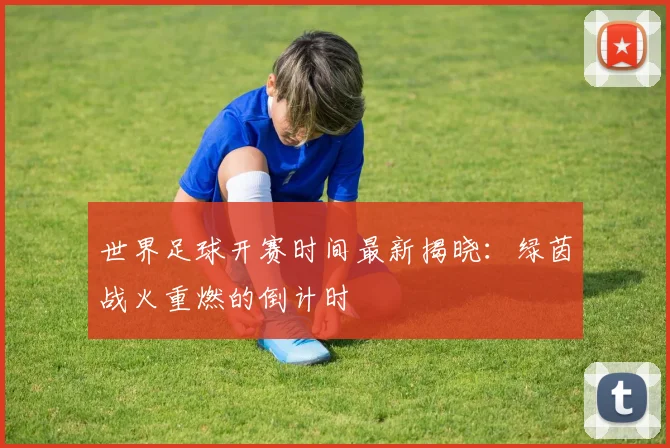 世界足球开赛时间最新揭晓：绿茵战火重燃的倒计时