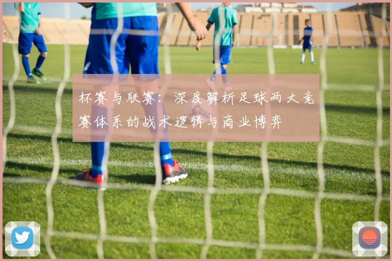 杯赛与联赛:深度解析足球两大竞赛体系的战术逻辑与商业博弈