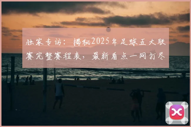 独家专访：揭秘2025年足球五大联赛完整赛程表，最新看点一网打尽
