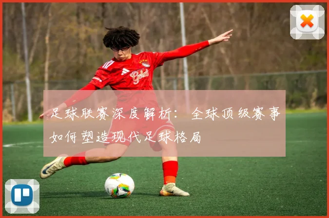 足球联赛深度解析：全球顶级赛事如何塑造现代足球格局