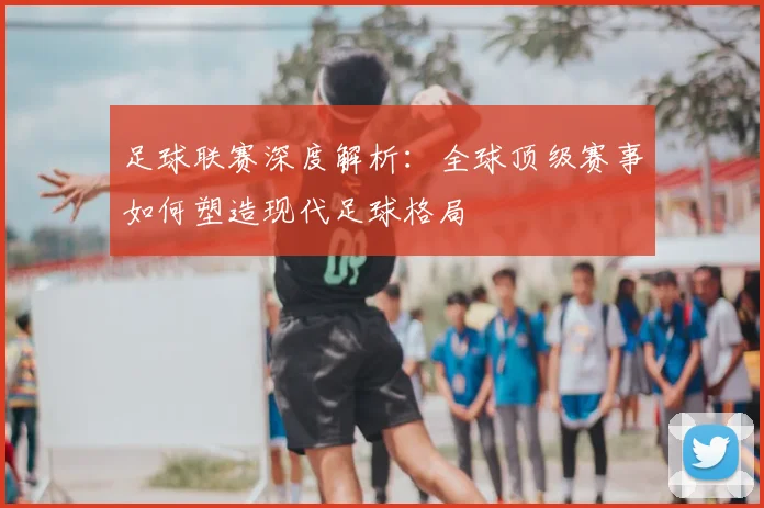 足球联赛深度解析：全球顶级赛事如何塑造现代足球格局