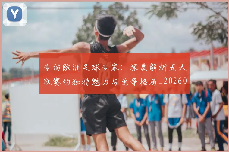 专访欧洲足球专家：深度解析五大联赛的独特魅力与竞争格局_20260609201227