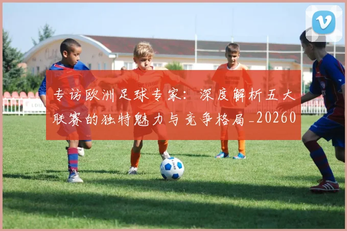 专访欧洲足球专家:深度解析五大联赛的独特魅力与竞争格局_20260609201227