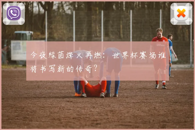 今夜绿茵烽火再燃:世界杯赛场谁将书写新的传奇?