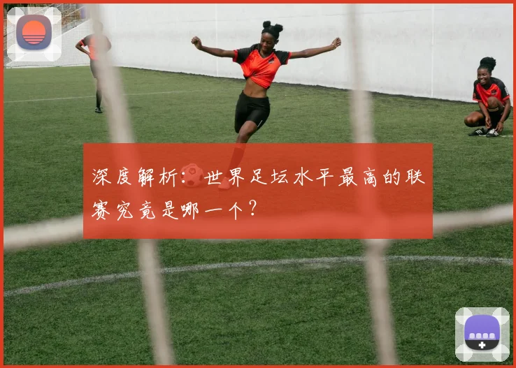 深度解析：世界足坛水平最高的联赛究竟是哪一个？