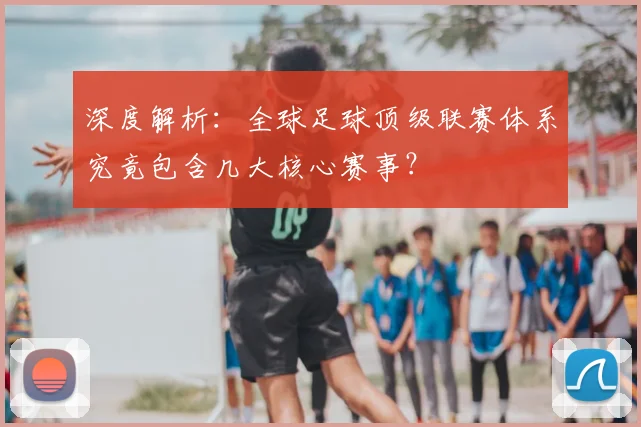 深度解析:全球足球顶级联赛体系究竟包含几大核心赛事?